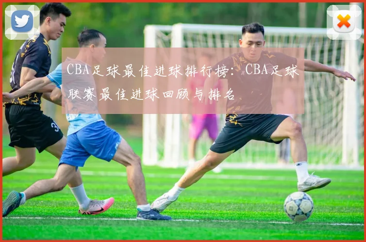 CBA足球最佳进球排行榜：CBA足球联赛最佳进球回顾与排名